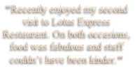 "Recently enjoyed my second 
visit to Lotus Express
Restaurant. On both occasions,
food was fabulous and staff
couldn’t have been kinder."