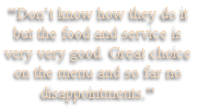 "Don’t know how they do it
but the food and service is
very very good. Great choice
on the menu and so far no
disappointments."